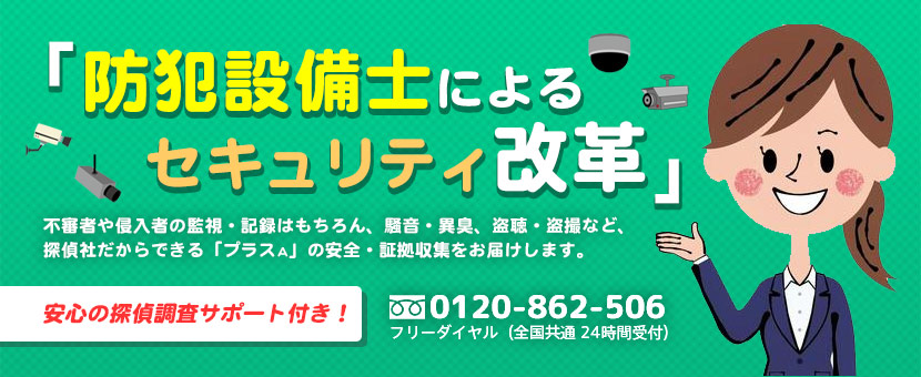 「防犯設備士によるセキュリティ改革」不審者や侵入者の監視・記録はもちろん、騒音・異臭、盗聴・盗撮など、探偵社だからできる「プラスA」の安全・証拠収集をお届けします。電話番号は、0120-862-506（フリーダイヤル：全国共通24時間受付）。安心の探偵調査サポート付き！